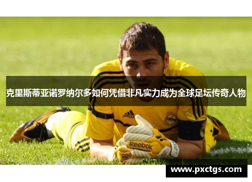 克里斯蒂亚诺罗纳尔多如何凭借非凡实力成为全球足坛传奇人物