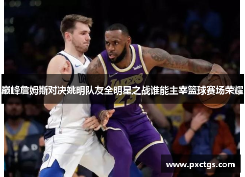 巅峰詹姆斯对决姚明队友全明星之战谁能主宰篮球赛场荣耀