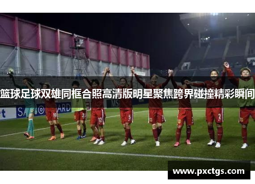 篮球足球双雄同框合照高清版明星聚焦跨界碰撞精彩瞬间