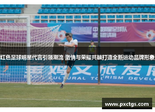 红色足球明星代言引领潮流 激情与荣耀共融打造全新运动品牌形象
