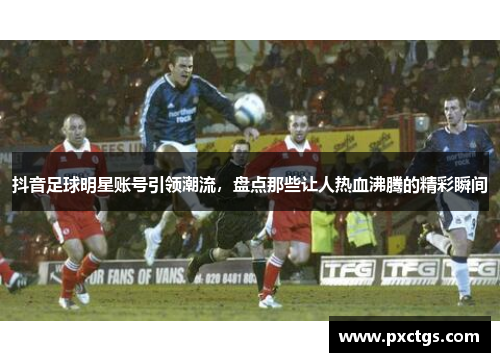 抖音足球明星账号引领潮流，盘点那些让人热血沸腾的精彩瞬间