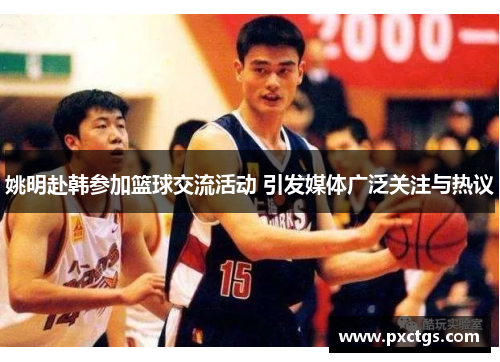 姚明赴韩参加篮球交流活动 引发媒体广泛关注与热议