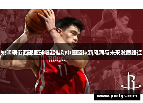 姚明领衔西部篮球崛起推动中国篮球新风潮与未来发展路径