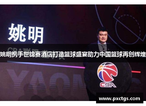 姚明携手世锦赛酒店打造篮球盛宴助力中国篮球再创辉煌