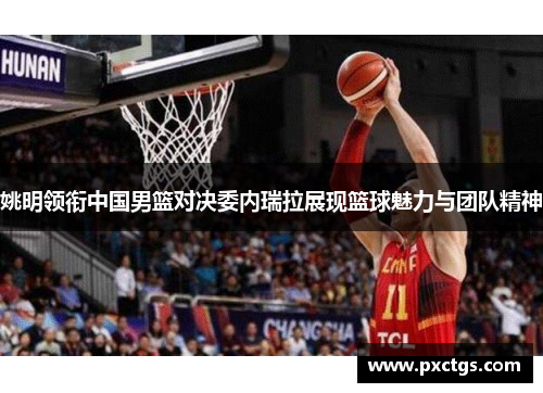 姚明领衔中国男篮对决委内瑞拉展现篮球魅力与团队精神
