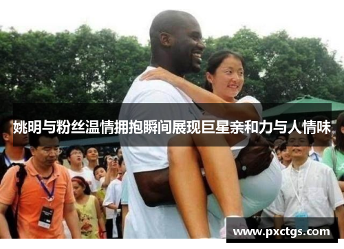 姚明与粉丝温情拥抱瞬间展现巨星亲和力与人情味