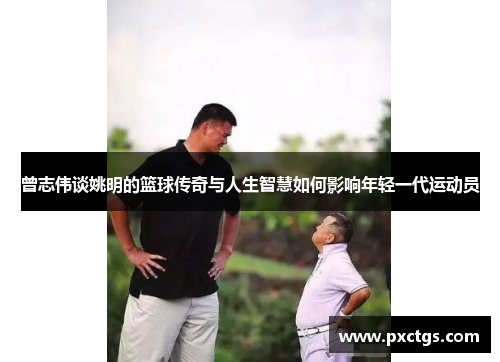 曾志伟谈姚明的篮球传奇与人生智慧如何影响年轻一代运动员