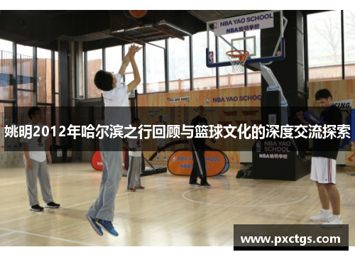 姚明2012年哈尔滨之行回顾与篮球文化的深度交流探索