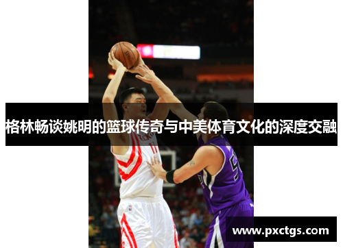 格林畅谈姚明的篮球传奇与中美体育文化的深度交融