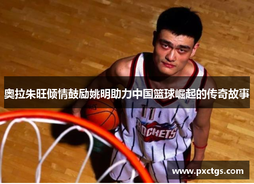 奥拉朱旺倾情鼓励姚明助力中国篮球崛起的传奇故事