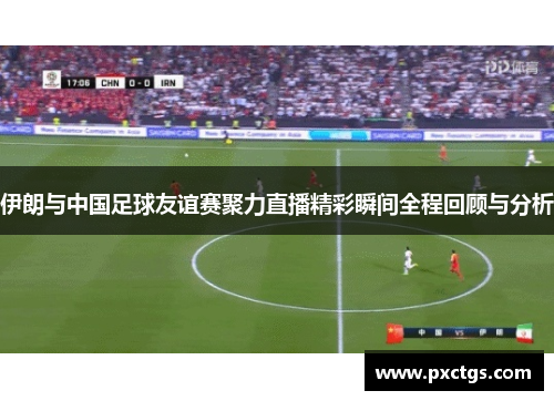 伊朗与中国足球友谊赛聚力直播精彩瞬间全程回顾与分析