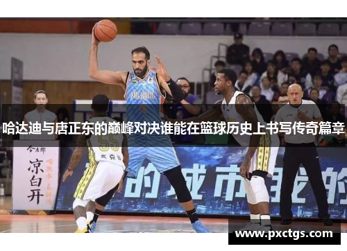 哈达迪与唐正东的巅峰对决谁能在篮球历史上书写传奇篇章