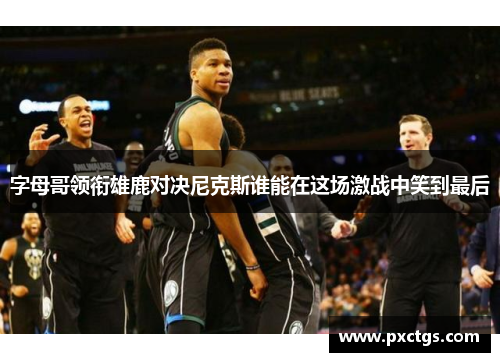 字母哥领衔雄鹿对决尼克斯谁能在这场激战中笑到最后